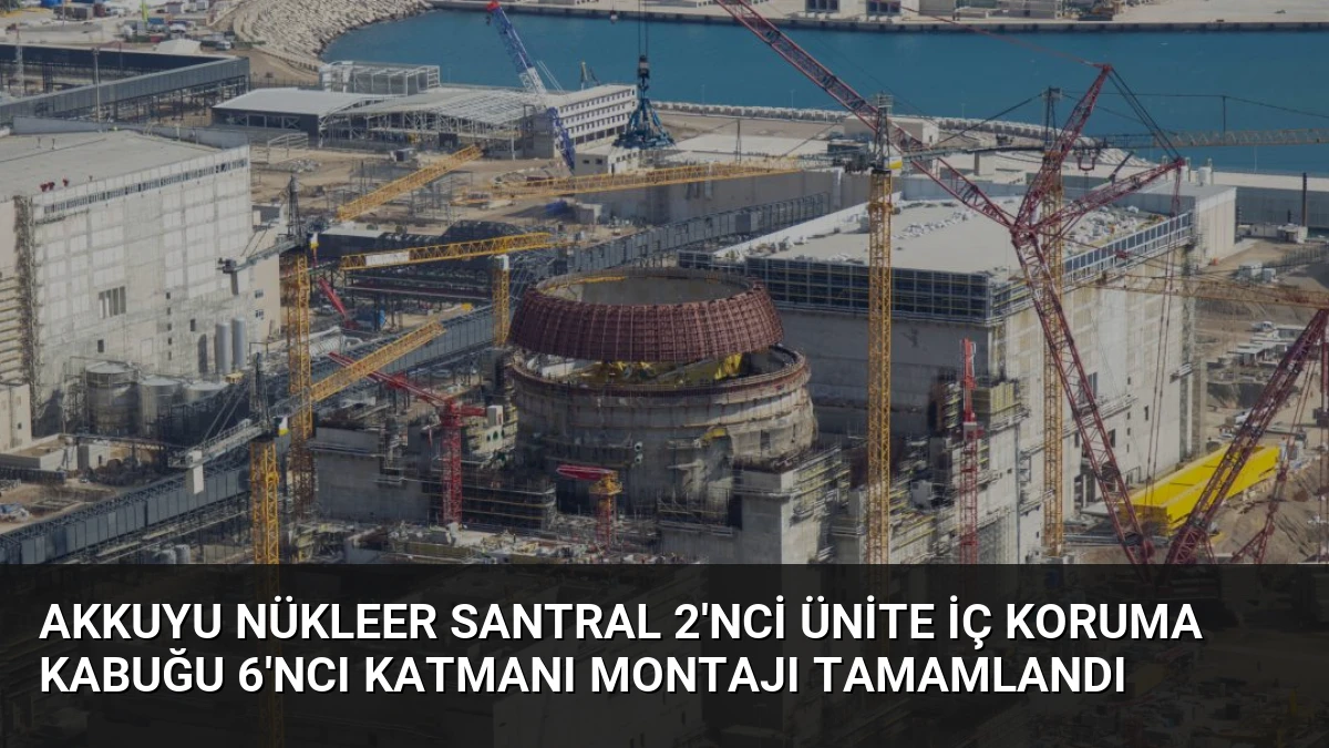 Akkuyu Nükleer Santral 2’nci Ünite İç Koruma Kabuğu 6’ncı Katmanı Montajı Tamamlandı