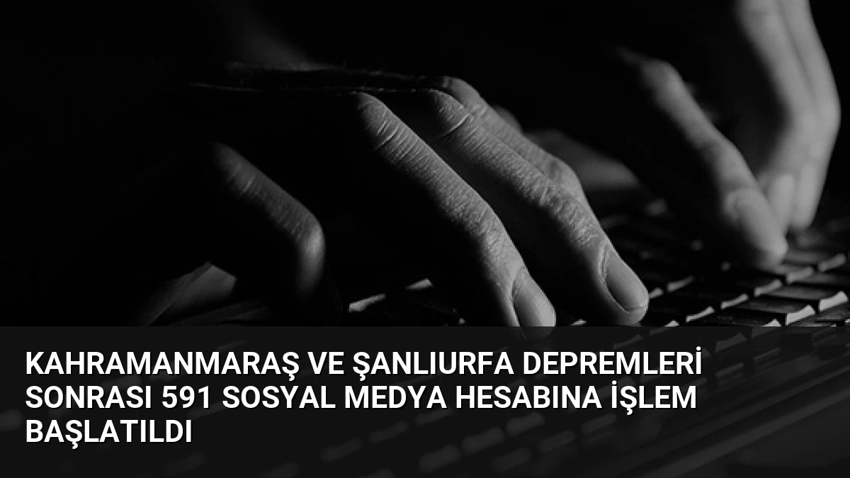Kahramanmaraş ve Şanlıurfa Depremleri Sonrası 591 Sosyal Medya Hesabına İşlem Başlatıldı