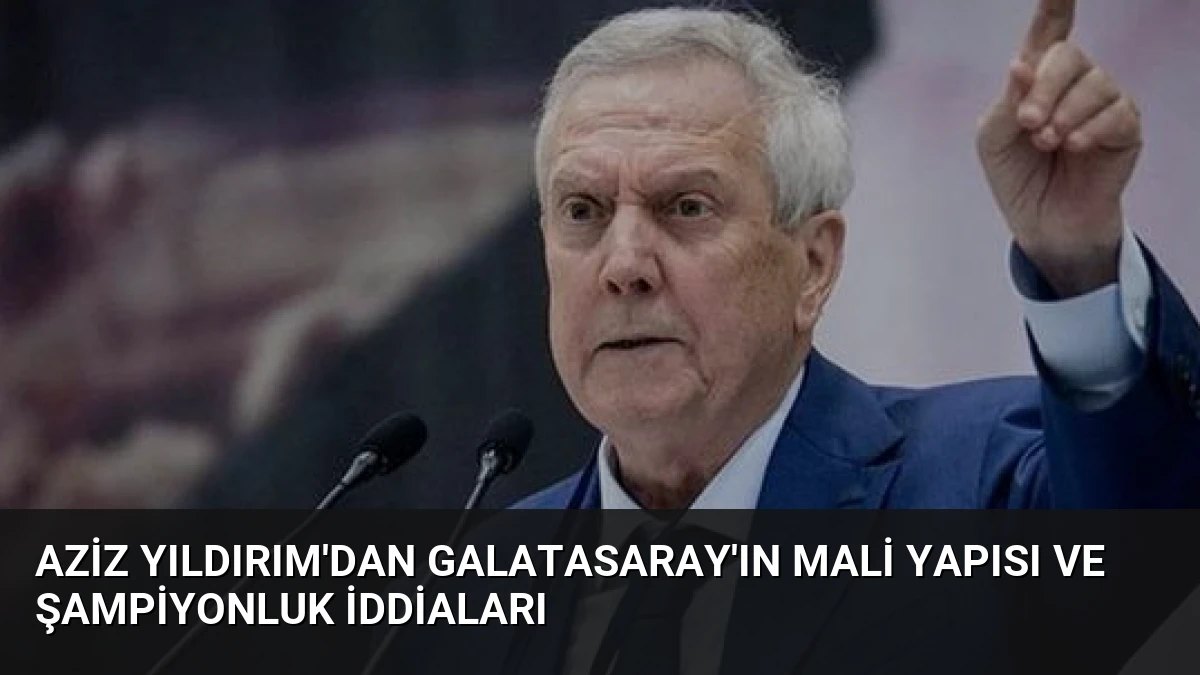 Aziz Yıldırım’dan Galatasaray’ın Mali Yapısı ve Şampiyonluk İddiaları