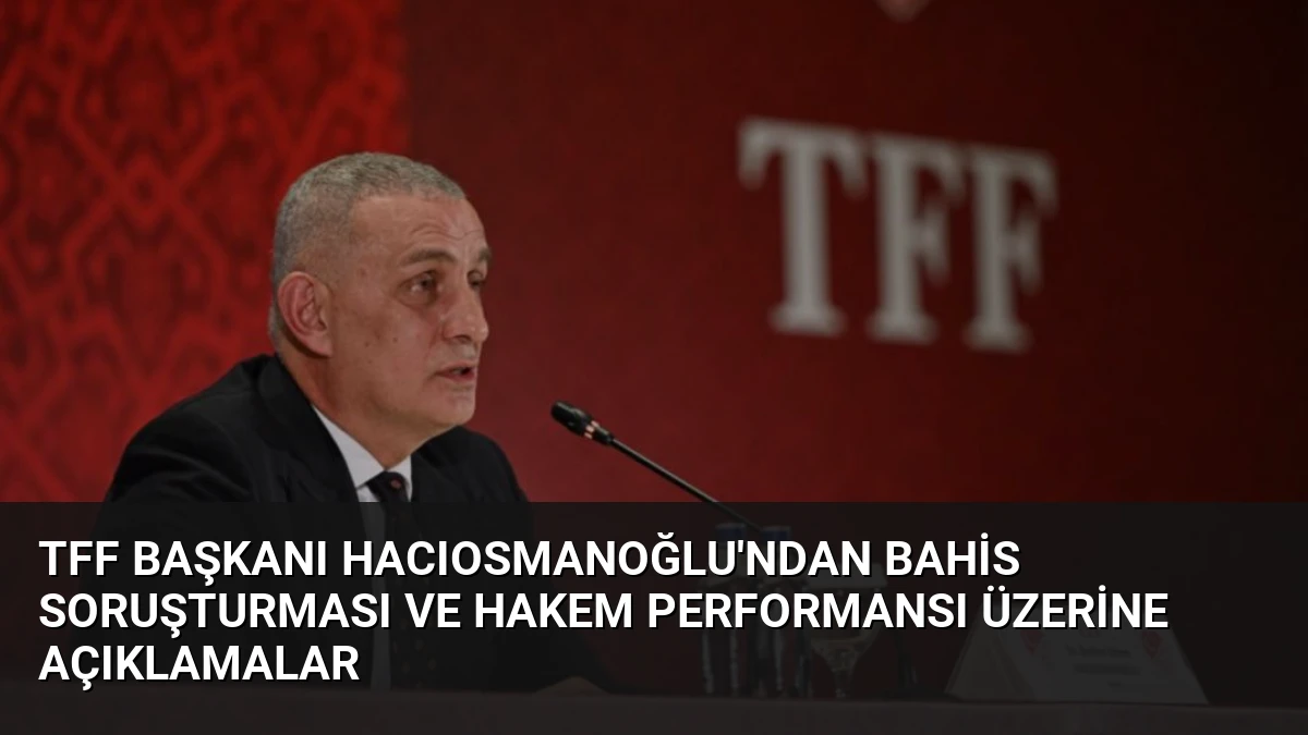 TFF Başkanı Hacıosmanoğlu’ndan Bahis Soruşturması ve Hakem Performansı Üzerine Açıklamalar