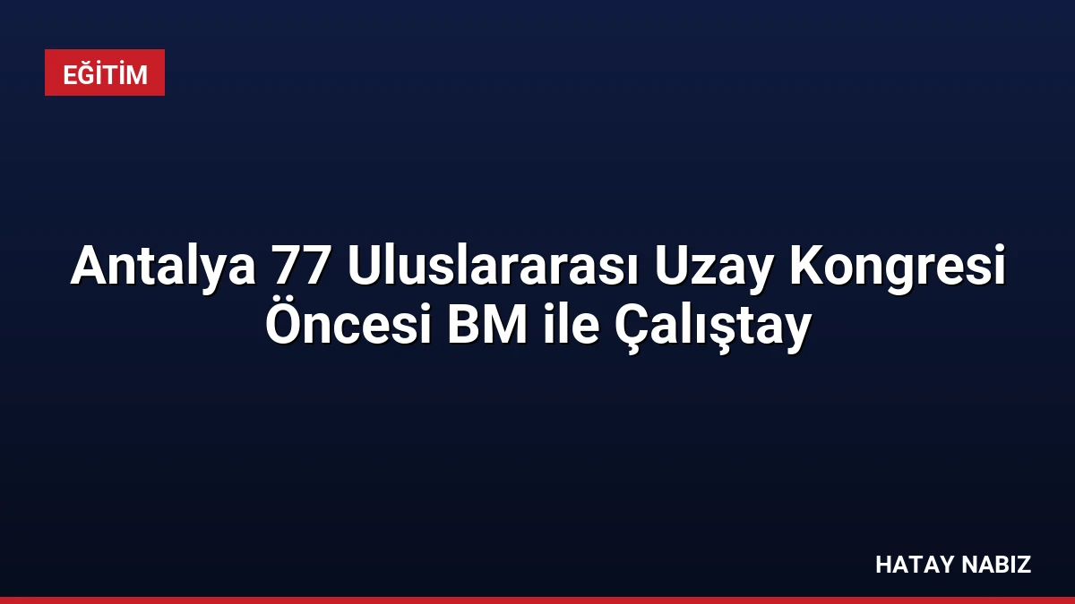 Antalya 77 Uluslararası Uzay Kongresi Öncesi BM ile Çalıştay