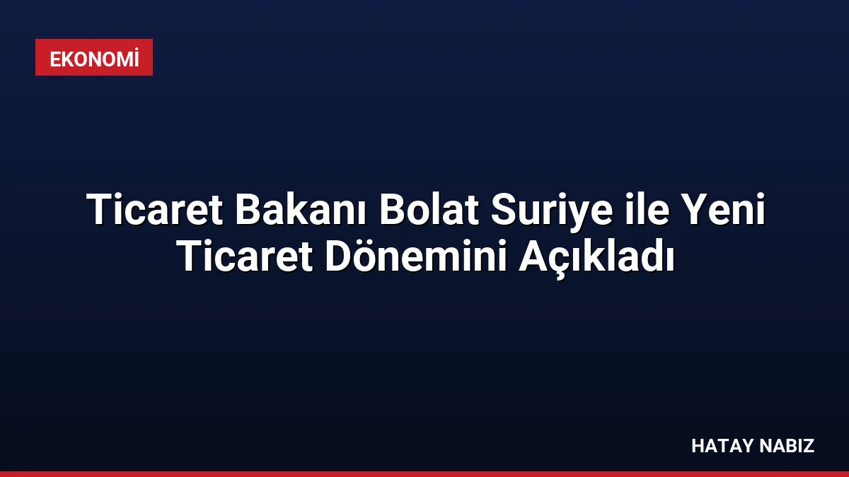 Ticaret Bakanı Bolat Suriye ile Yeni Ticaret Dönemini Açıkladı