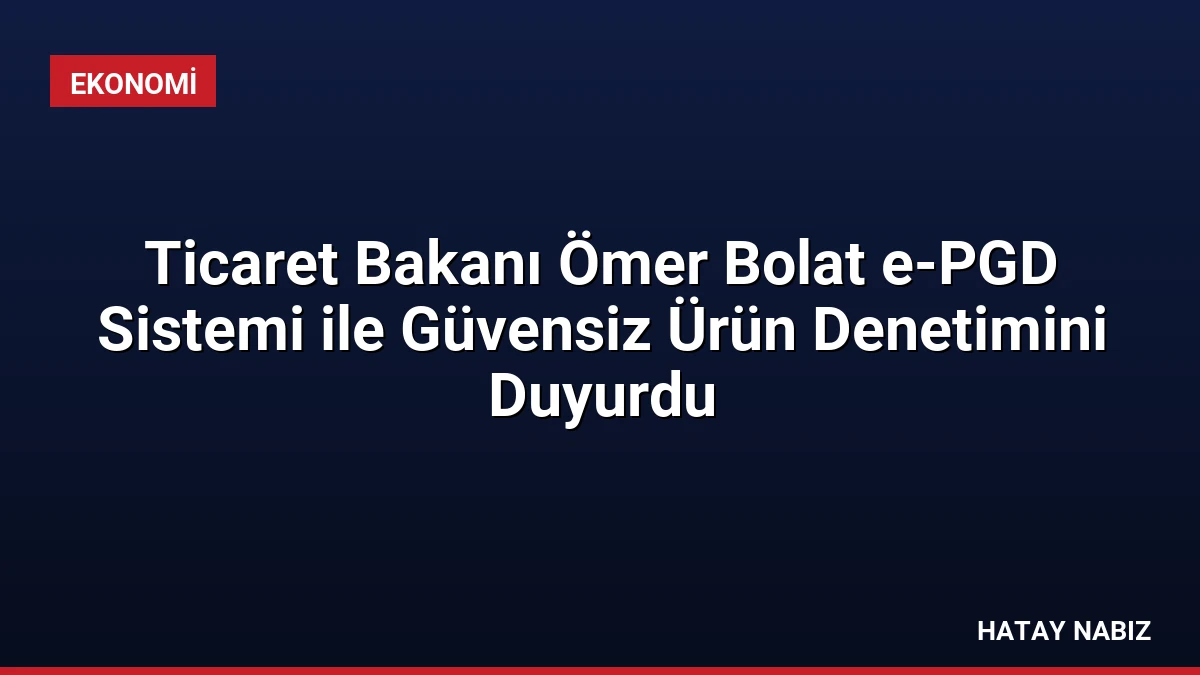Ticaret Bakanı Ömer Bolat e-PGD Sistemi ile Güvensiz Ürün Denetimini Duyurdu
