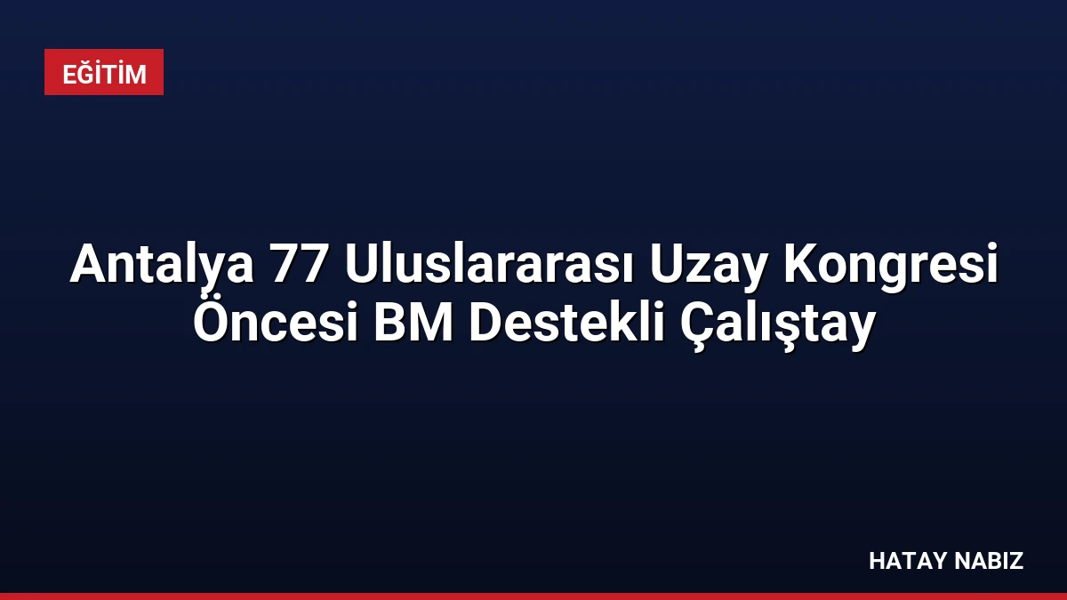 Antalya 77 Uluslararası Uzay Kongresi Öncesi BM Destekli Çalıştay