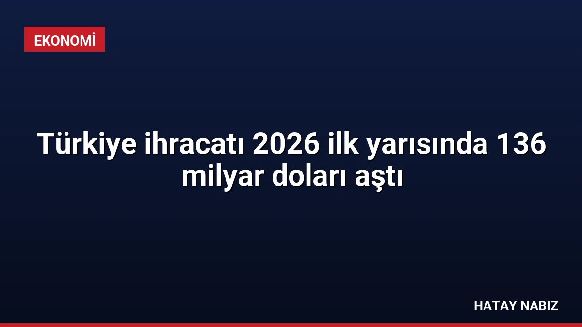 Türkiye ihracatı 2026 ilk yarısında 136 milyar doları aştı
