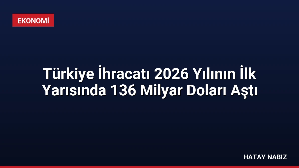 Türkiye İhracatı 2026 Yılının İlk Yarısında 136 Milyar Doları Aştı