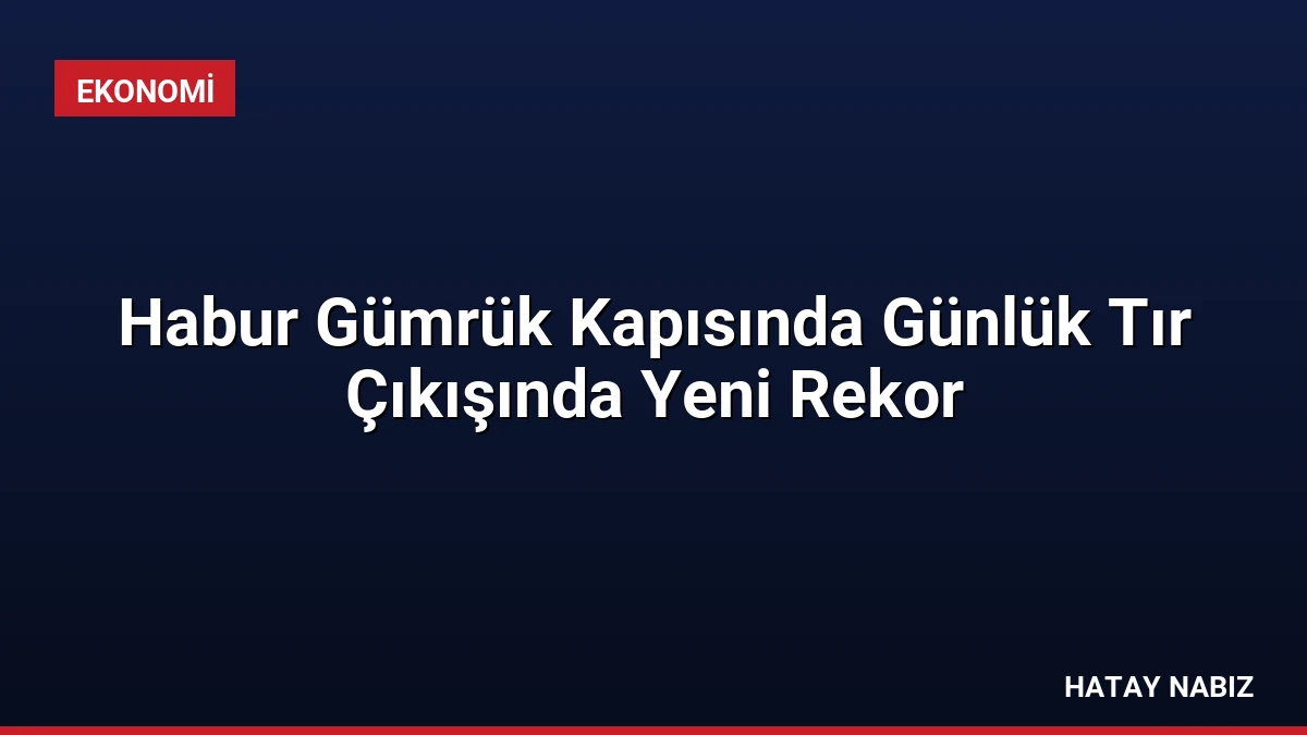 Habur Gümrük Kapısında Günlük Tır Çıkışında Yeni Rekor