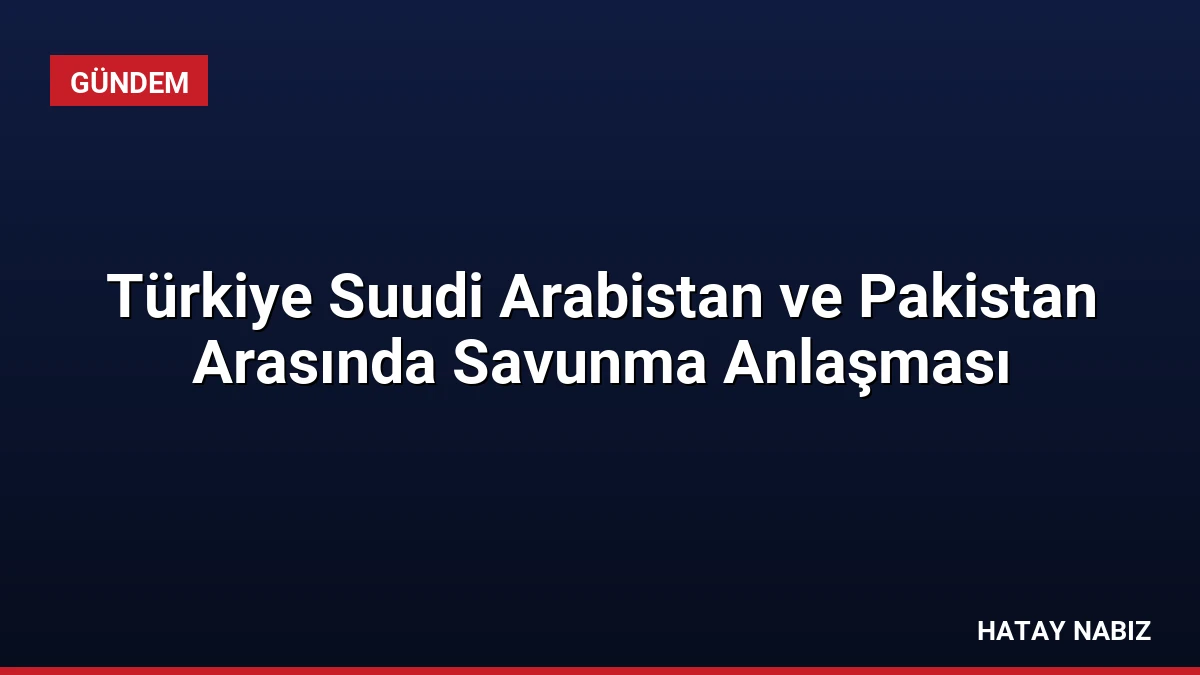 Türkiye Suudi Arabistan ve Pakistan Arasında Savunma Anlaşması