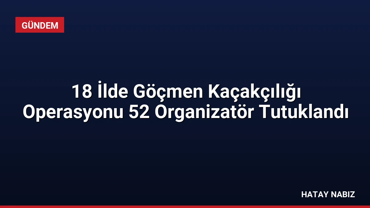 18 İlde Göçmen Kaçakçılığı Operasyonu 52 Organizatör Tutuklandı
